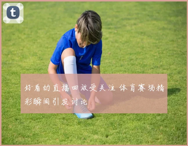 好看的直播回放受关注 体育赛场精彩瞬间引发讨论
