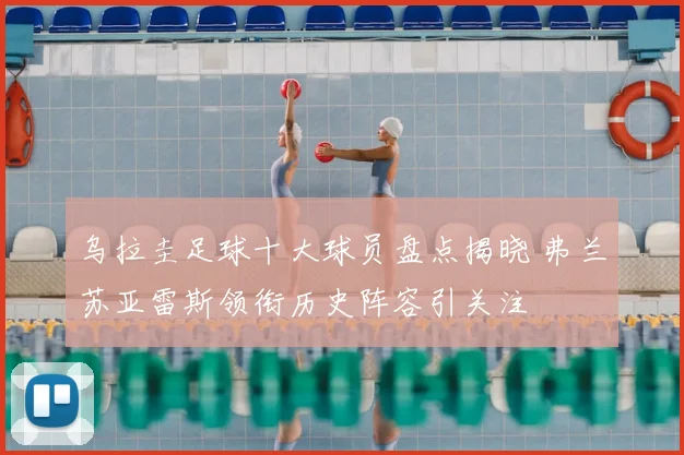 乌拉圭足球十大球员盘点揭晓 弗兰苏亚雷斯领衔历史阵容引关注