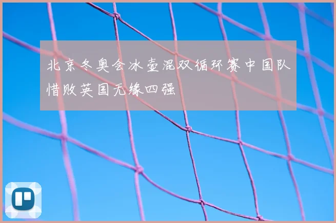 北京冬奥会冰壶混双循环赛中国队惜败英国无缘四强