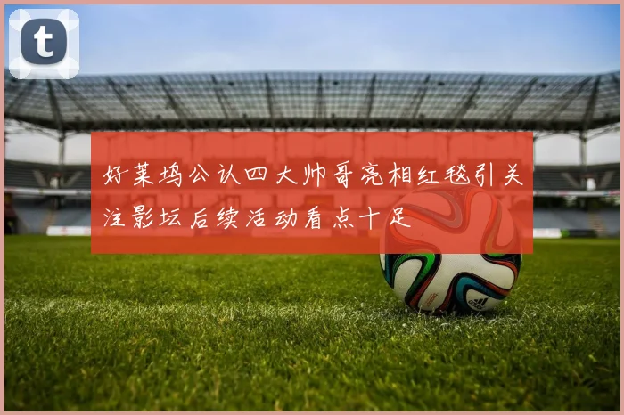 好莱坞公认四大帅哥亮相红毯引关注影坛后续活动看点十足