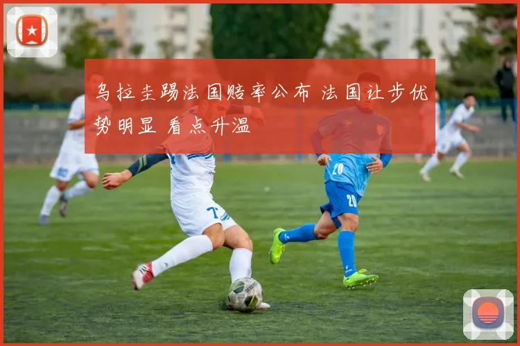 乌拉圭踢法国赔率公布 法国让步优势明显 看点升温