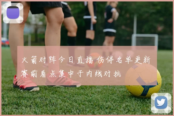 火箭对阵今日直播 伤停名单更新 赛前看点集中于内线对抗