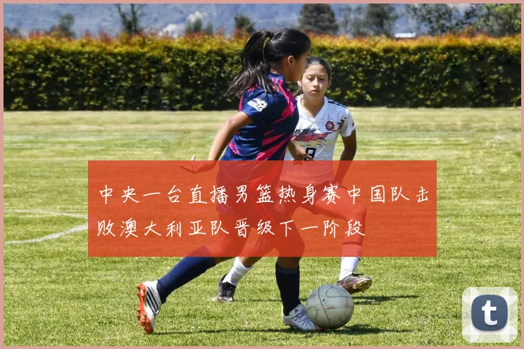 中央一台直播男篮热身赛中国队击败澳大利亚队晋级下一阶段