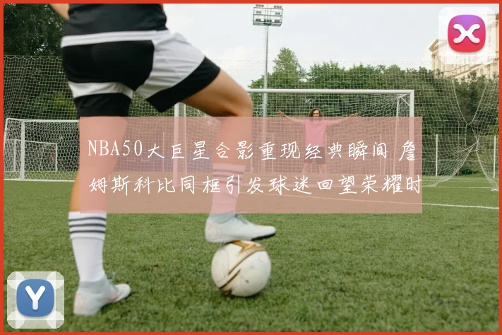 NBA50大巨星合影重现经典瞬间 詹姆斯科比同框引发球迷回望荣耀时刻