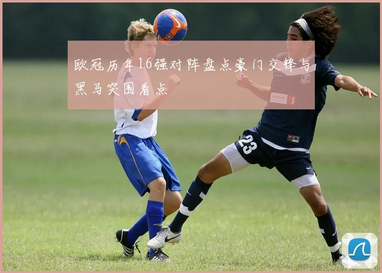 欧冠历年16强对阵盘点豪门交锋与黑马突围看点
