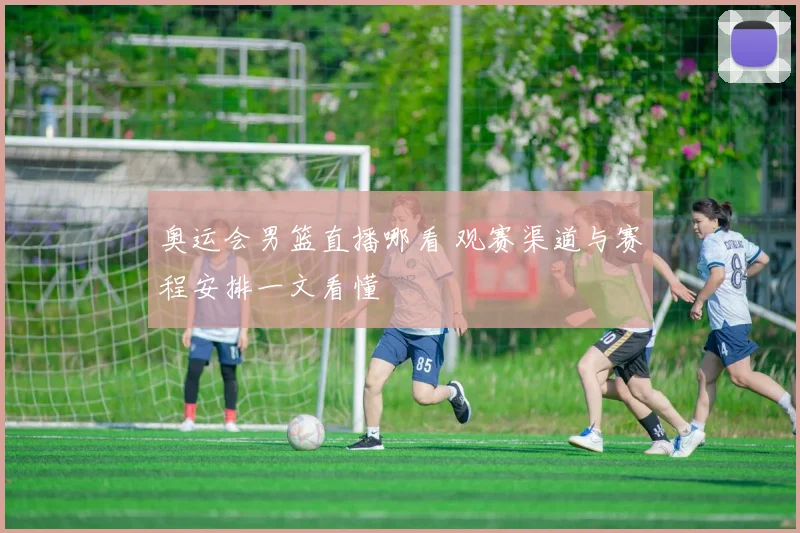 奥运会男篮直播哪看 观赛渠道与赛程安排一文看懂