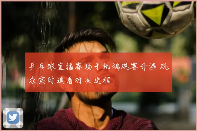 乒乓球直播赛场手机端观赛升温 观众实时追看对决进程