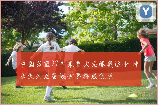 中国男篮37年来首次无缘奥运会 冲击失利后备战世界杯成焦点