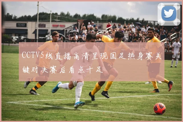CCTV5线直播高清呈现国足热身赛关键对决赛后看点十足