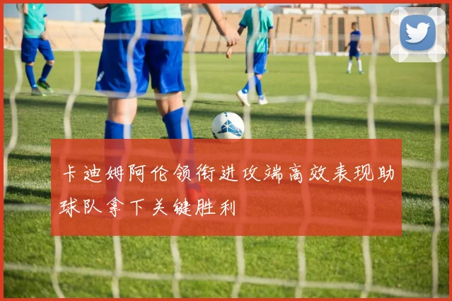 卡迪姆阿伦领衔进攻端高效表现助球队拿下关键胜利