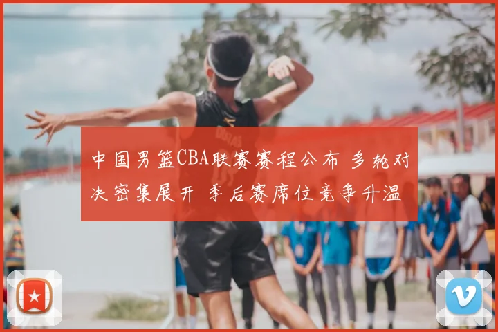 中国男篮CBA联赛赛程公布 多轮对决密集展开 季后赛席位竞争升温
