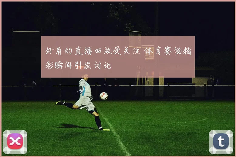 好看的直播回放受关注 体育赛场精彩瞬间引发讨论