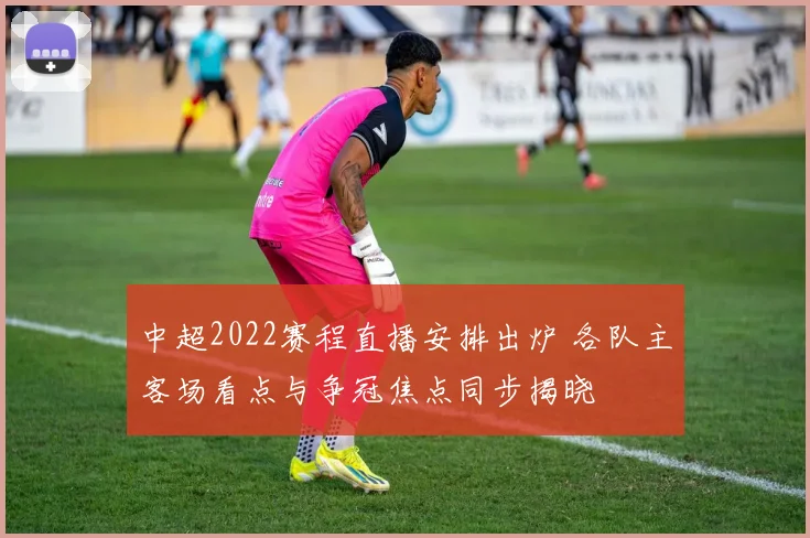 中超2022赛程直播安排出炉 各队主客场看点与争冠焦点同步揭晓