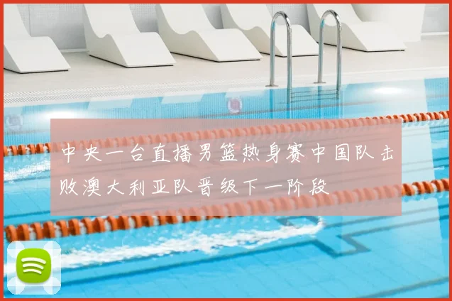 中央一台直播男篮热身赛中国队击败澳大利亚队晋级下一阶段