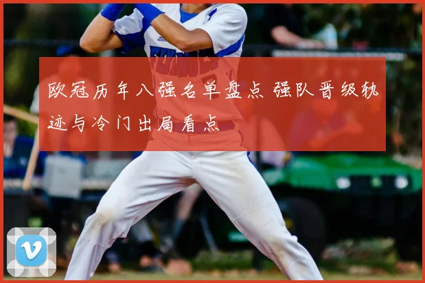 欧冠历年八强名单盘点 强队晋级轨迹与冷门出局看点