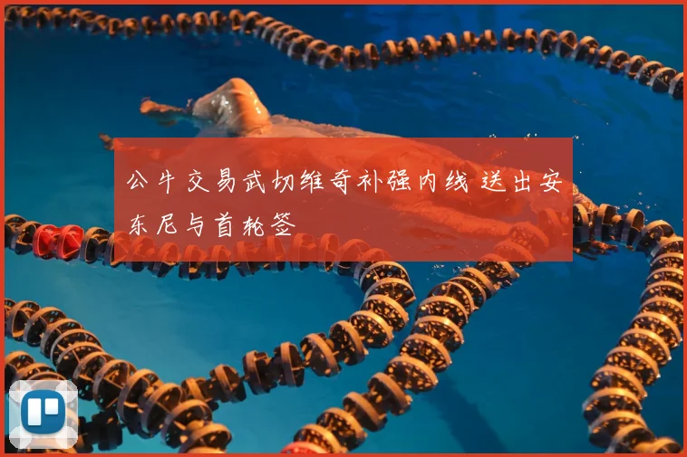 公牛交易武切维奇补强内线 送出安东尼与首轮签