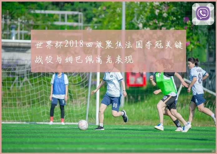 世界杯2018回放聚焦法国夺冠关键战役与姆巴佩高光表现