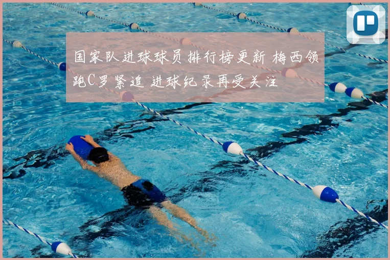 国家队进球球员排行榜更新 梅西领跑C罗紧追 进球纪录再受关注
