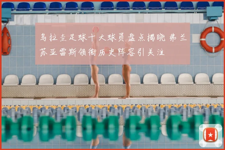 乌拉圭足球十大球员盘点揭晓 弗兰苏亚雷斯领衔历史阵容引关注