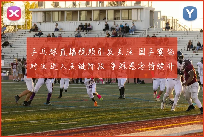 乒乓球直播视频引发关注 国乒赛场对决进入关键阶段 争冠悬念持续升温