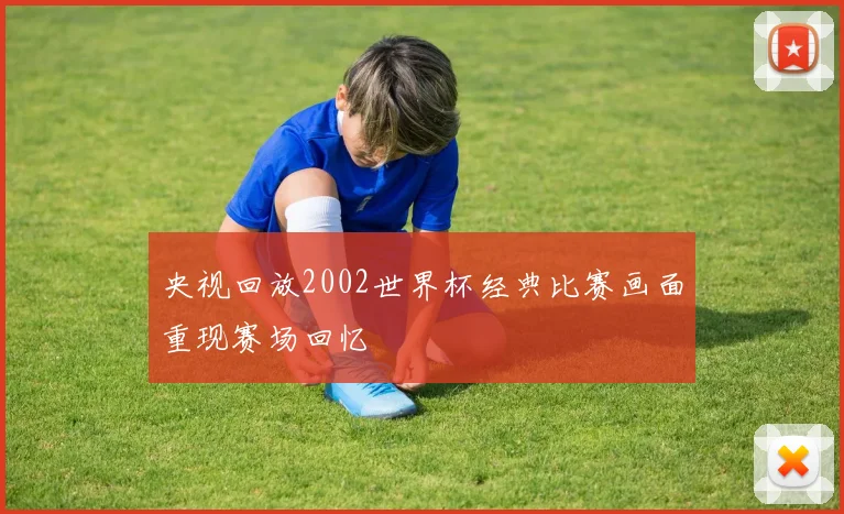 央视回放2002世界杯经典比赛画面重现赛场回忆