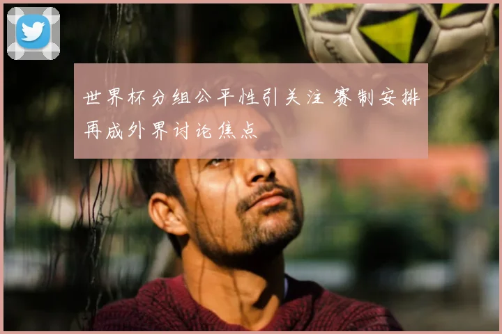 世界杯分组公平性引关注 赛制安排再成外界讨论焦点